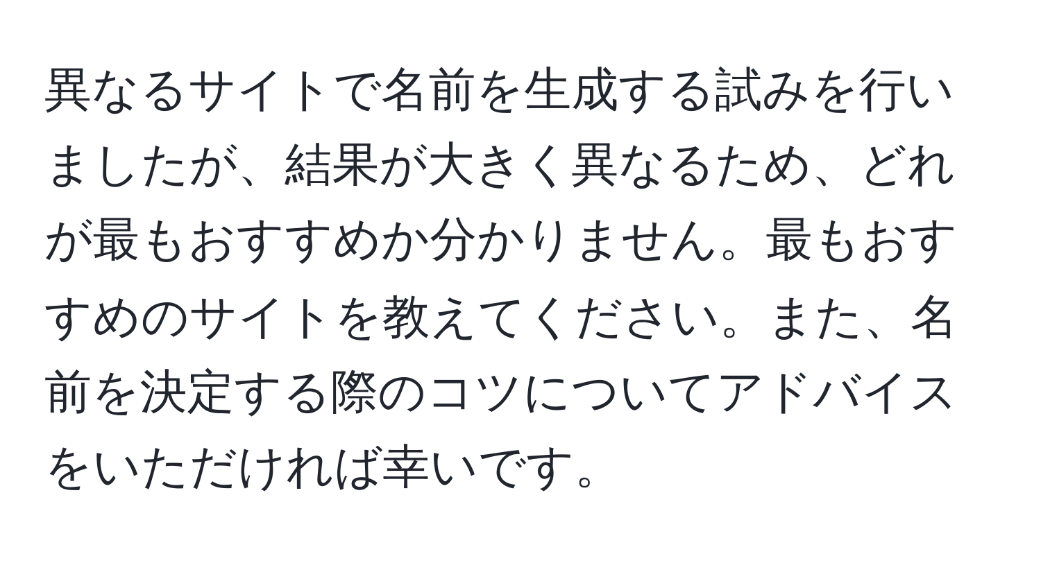 異なるサイトで名前を生成する試みを行いましたが、結果が大きく異なるため、どれが最もおすすめか分かりません。最もおすすめのサイトを教えてください。また、名前を決定する際のコツについてアドバイスをいただければ幸いです。