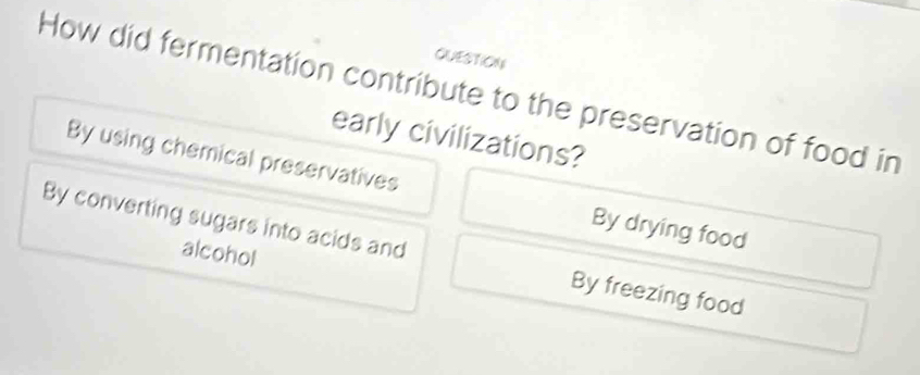 QUESTION
How did fermentation contribute to the preservation of food in
early civilizations?
By using chemical preservatives By drying food
By converting sugars into acids and By freezing food
alcohol