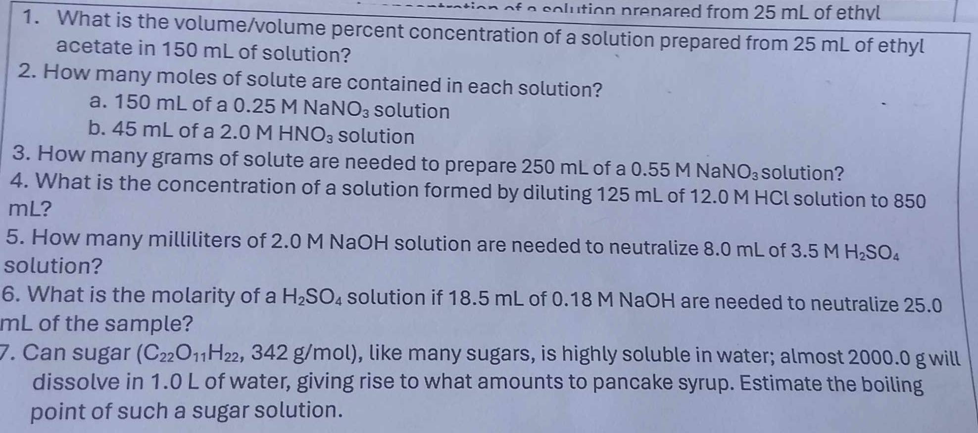 of a solution prenared from 25 mL of ethyl 
1. What is the volume/volume percent concentration of a solution prepared from 25 mL of ethyl 
acetate in 150 mL of solution? 
2. How many moles of solute are contained in each solution? 
a. 150 mL of a 0.25 M Na NO_3 solution 
b. 45 mL of a 2.0 M HN O_3 solution 
3. How many grams of solute are needed to prepare 250 mL of a 0.55 M NaN O_3 solution? 
4. What is the concentration of a solution formed by diluting 125 mL of 12.0 M HCl solution to 850
mL? 
5. How many milliliters of 2.0 M NaOH solution are needed to neutralize 8.0 mL of 3.5 M H_2SO_4
solution? 
6. What is the molarity of a H_2SO_4 solution if 18.5 mL of 0.18 M NaOH are needed to neutralize 25.0
mL of the sample? 
7. Can sugar (C_22O_11H_22 ,342g/mol) , like many sugars, is highly soluble in water; almost 2000.0 g will 
dissolve in 1.0 L of water, giving rise to what amounts to pancake syrup. Estimate the boiling 
point of such a sugar solution.