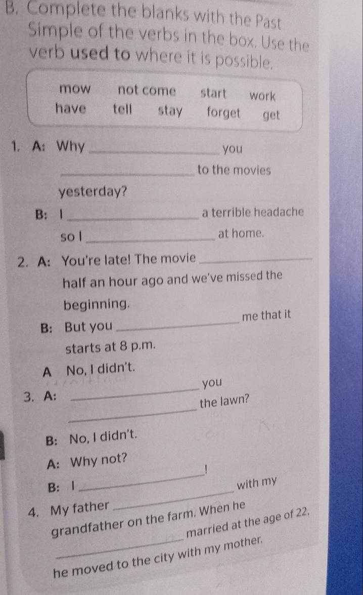 Complete the blanks with the Past
Simple of the verbs in the box. Use the
verb used to where it is possible.
mow not come start work
have tell stay forget get
1. A: Why _you
_to the movies
yesterday?
B: 1 _a terrible headache
so l _at home.
2. A: You're late! The movie_
half an hour ago and we've missed the
beginning.
B: But you _me that it
starts at 8 p.m.
A No, I didn't.
_
you
_
3.A:
the lawn?
B: No, I didn't.
_
A: Why not?
!
_
B: 1
with my
4. My father
grandfather on the farm. When he
married at the age of 22.
he moved to the city with my mother.