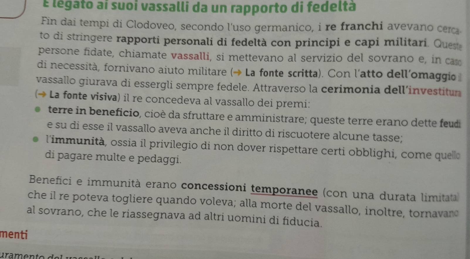 É legato aí suoi vassalli da un rapporto di fedeltà 
Fin dai tempi di Clodoveo, secondo l'uso germanico, i re franchi avevano ca 
to di stringere rapporti personali di fedeltà con principi e capi militari. Queste 
persone fidate, chiamate vassalli, si mettevano al servizio del sovrano e, in ca 
di necessità, fornivano aiuto militare (→ La fonte scritta). Con l'atto dellomaggio 
vassallo giurava di essergli sempre fedele. Attraverso la cerimonia dell’investitun 
(→ La fonte visiva) il re concedeva al vassallo dei premi: 
terre in beneficio, cioè da sfruttare e amministrare; queste terre erano dette feudi 
e su di esse il vassallo aveva anche il diritto di riscuotere alcune tasse; 
l'immunità, ossia il privilegio di non dover rispettare certi obblighi, come quello 
di pagare multe e pedaggi. 
Benefici e immunità erano concessioni temporanee (con una durata limitata 
che il re poteva togliere quando voleva; alla morte del vassallo, inoltre, tornavano 
al sovrano, che le riassegnava ad altri uomini di fiducia. 
menti