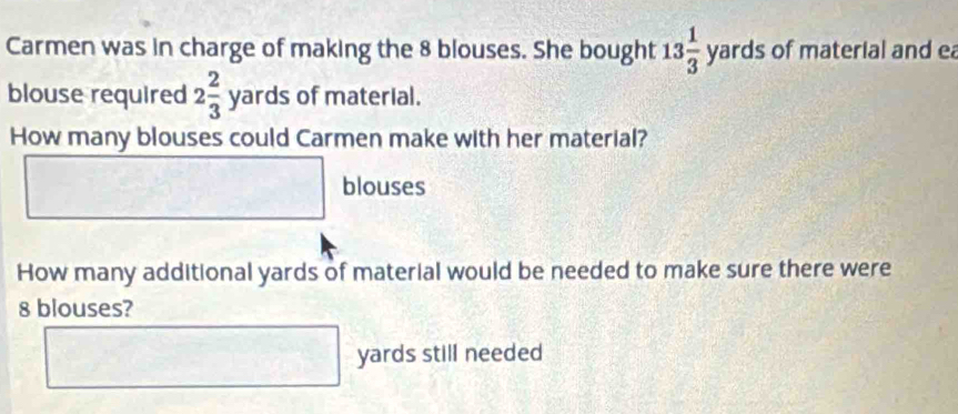 Carmen was in charge of making the 8 blouses. She bought 13 1/3 yards of material and ea 
blouse required 2 2/3  yard s of material. 
How many blouses could Carmen make with her material? 
□ blouses 
How many additional yards of material would be needed to make sure there were
8 blouses?
□ yards still needed