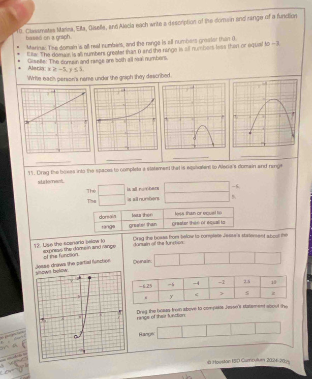 Classmates Marina, Ella, Giselle, and Alecia each write a description of the domain and range of a function 
based on a graph. 
Marina: The domain is all real numbers, and the range is all numbers greater than 0. 
Ella: The domain is all numbers greater than 0) and the range is all numbers less than or equal to -3. 
Giselle: The domain and range are both all real numbers. 
Alecia: x≥ -5, y≤ 5. 
Write each person's name under the graph they described. 
_ 
_ 
_ 
_ 
11. Drag the boxes into the spaces to complete a statement that is equivalent to Alecia's domain and range 
statement. 
The □ is all numbers □ - 5
The □ is all numbers _  5. 
domain less than less than or equal to 
range greater than greater than or equal to 
12. Use the scenario below to Drag the boxes from below to complete Jesse's statement about the 
express the domain and range domain of the function: 
of the function. 
Jesse draws the partial function Domain: □ □ 
Drag the boxes from above to complete Jesse's stahe 
range of their function: 
91Range: □ □  
o projection 
oe models to 
4 @ Houston ISD Cumculum 2024-202=