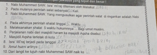 un jawaban yang tepat dan benar ! 
1. Nabi Muhammad SAW. Isra' mi'raj ditemani oleh Malaikat 
2. Pada mulanya perintah salat sebanyak Kali. 
3. Nabi Muhammad SAW. Yang mengusulkan agar perintah salat di ringankan adalah Nabi 
4. Pada akhirnya perintah shalat tinggal .. Waktu 
5. Melaksanakan shalat 5 waktu hukumnnya ... Bagi umat muslim. 
6. Perjalanan nabi dari masjidil haram ke masjidil Aqsha disebut 
7. Masjidil Aqsha terletak di kota 
8. Isra' Mi'raj terjadi pada tanggal 
9. Amul huzni artinya 
10. Dari langit ke tujuh nabi Muhammad SAW naik ke