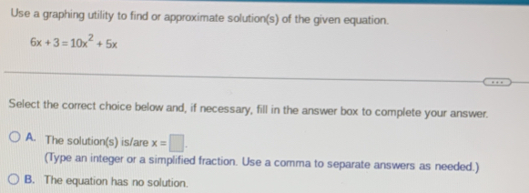 Use a graphing utility to find or approximate solution(s) of the given equation.
6x+3=10x^2+5x
Select the correct choice below and, if necessary, fill in the answer box to complete your answer.
A. The solution(s) is/are x=□. 
(Type an integer or a simplified fraction. Use a comma to separate answers as needed.)
B. The equation has no solution.