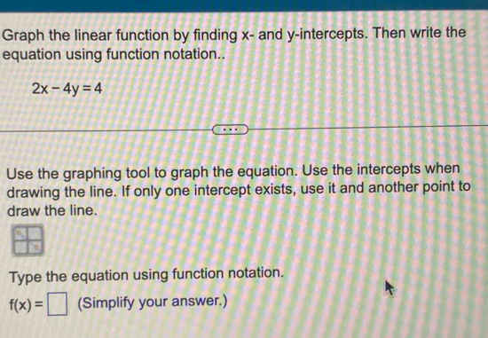 Graph the linear function by finding x - and y-intercepts. Then write the 
equation using function notation..
2x-4y=4
Use the graphing tool to graph the equation. Use the intercepts when 
drawing the line. If only one intercept exists, use it and another point to 
draw the line. 
Type the equation using function notation.
f(x)=□ (Simplify your answer.)