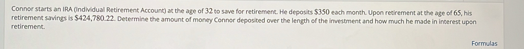 Connor starts an IRA (Individual Retirement Account) at the age of 32 to save for retirement. He deposits $350 each month. Upon retirement at the age of 65, his 
retirement savings is $424,780.22. Determine the amount of money Connor deposited over the length of the investment and how much he made in interest upon 
retirement. 
Formulas