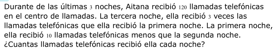 Durante de las últimas 3 noches, Aitana recibió 120 llamadas telefónicas 
en el centro de llamadas. La tercera noche, ella recibió ₃ veces las 
Ilamadas telefónicas que ella recibió la primera noche. La primera noche, 
ella recibió 10 llamadas telefónicas menos que la segunda noche. 
¿Cuantas llamadas telefónicas recibió ella cada noche?