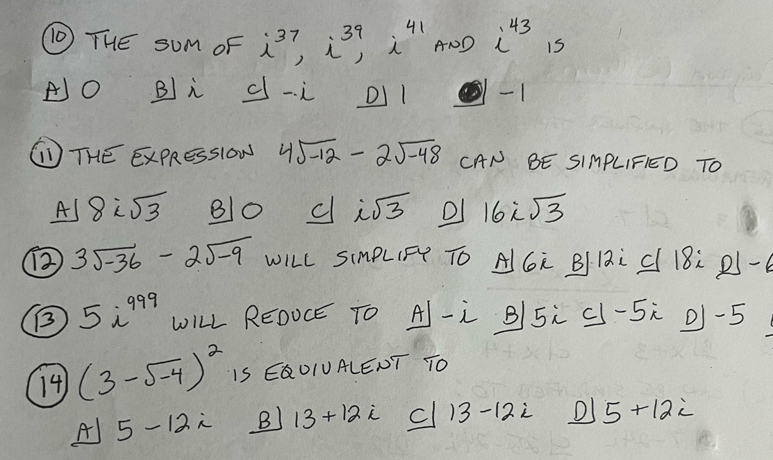 (0 THE sUm oF i^(37), i^(39), i^(41) A1D i^(43) is
AO Bi d-i DIl
( THE ExPResslOW 4sqrt(-12)-2sqrt(-48) CAN BE SIMPLIFIED TO
Al 8isqrt(3) 80 c isqrt(3) 16isqrt(3)
(2 3sqrt(-36)-2sqrt(-9) WILL SImPLIF TO AGR BI12i C 18: 2 -
B 5i^(999) ①ILL REOOCE TO A- B5 c -5 0) -5
14) (3-sqrt(-4))^2 IS EQOIUALENT TO
A) 5-12i B) 13+12i cl 13 -12i DI 5+12i