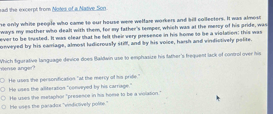 ead the excerpt from Notes of a Native Son.
he only white people who came to our house were welfare workers and bill collectors. It was almost
ways my mother who dealt with them, for my father's temper, which was at the mercy of his pride, was
ever to be trusted. It was clear that he felt their very presence in his home to be a violation: this was
onveyed by his carriage, almost ludicrously stiff, and by his voice, harsh and vindictively polite.
Which figurative language device does Baldwin use to emphasize his father's frequent lack of control over his
ntense anger?
He uses the personification “at the mercy of his pride.”
He uses the alliteration “conveyed by his carriage.”
He uses the metaphor “presence in his home to be a violation.”
He uses the paradox “vindictively polite.”