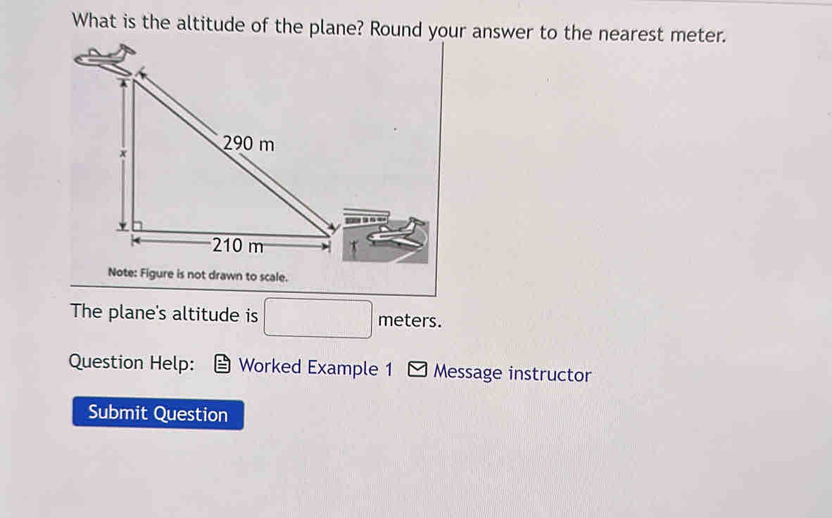 What is the altitude of the plane? Round your answer to the nearest meter. 
Note: Figure is not drawn to scale. 
The plane's altitude is □ meters. 
Question Help: Worked Example 1 Message instructor 
Submit Question