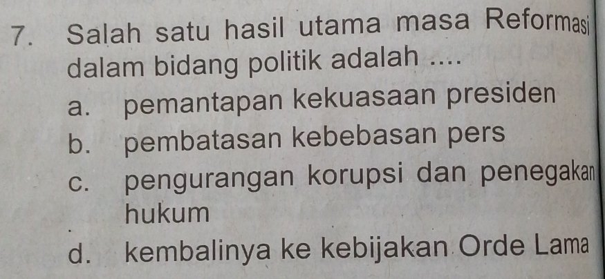 Salah satu hasil utama masa Reformasi
dalam bidang politik adalah ....
a. pemantapan kekuasaan presiden
b. pembatasan kebebasan pers
c. pengurangan korupsi dan penegaka
hukum
d. kembalinya ke kebijakan Orde Lama