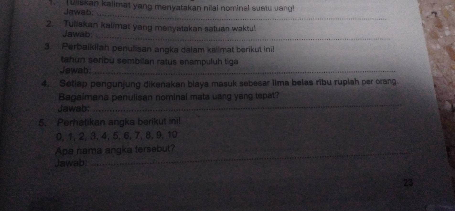 Tuliskan kalimat yang menyatakan nilai nominal suatu uang! 
Jawab;_ 
2. Tuliskan kalimat yang menyatakan satuan waktu! 
Jawab:_ 
3. Perbaikilah penulisan angka dalam kalimat berikut ini! 
tahun seríbu sembilan ratus enampuluh tiga 
Jawab:_ 
4. Setiap pengunjung dikenakan biaya masuk sebesar lima belas ribu rupiah per orang. 
Bagaimana penulisan nominal mata uang yang tepat? 
Jawab: 
_ 
5. Perhatikan angka berikut ini!
0, 1, 2, 3, 4, 5, 6, 7, 8, 9, 10
Apa nama angka tersebut? 
Jawab: 
23