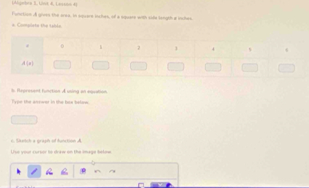 (Aligebra 1, Unit 4, Lesson 4)
Function A gives the area, in square inches, of a square with side length æ inches.
a. Complete the table.
b. Represent function A using an equation
Type the answer in the box helow  
c. Sketch a graph of function A.
Use your cursor to draw on the image below.