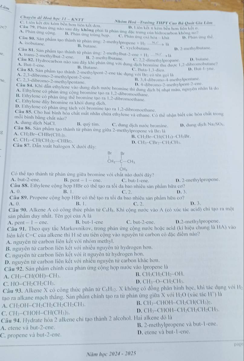 Lâm
Chuyên đề Hoá học 11 - KNTT  Nhóm Hoà -Trường THPT Cao Bá Quật Gia Lâm
C. Liên kết đối kém bền hơn liên kết đơn. D. Liên kết π kém bên hơn liên kết ơ
0c? Câu 79. Phân ứng nào sau đây không phải là phản ứng đặc trung của hidrocarbon không no7
A. Phản ứng cộng. B. Phân ứng trùng hợp. C. Phản ứng oxi hóa - khử D. Phân ứng thể
Câu 80. Sản phẩm tạo thành từ phản ủng: 2-methylpropene +11,_ Ni.i^2
A. isobutane. B. butane. C. xyclobutane.  là
D. 2-methylbutane.
Câu 81. Sân phẩm tạo thành từ phản ứng: 2-methylbut-2-er cne+H_2_ 8h^r là 
c. A. trans-2-methylbut-2-ene. B. 2-methylbutane. C. 2,2-dimethylpropane D. butane
Câu 82. Hydrocarbon nào sau đây khi phản ứng với dung dịch bromine thu được 1,2· dib romobutane
A. But-1-ene. B. Butane. C. 1 uta-1,3-dicn D. 13ut-1-ync
Câu 83. Sân phẩm tạo thành 2-methylpent-2-ene tác dụng với Br₂ có tên gọi là
A. 2,3-dibromo-2-methylpent-2-ene.
ne. C. 2,3-dibromo-2-methylpentane. B. 3,4-dibromo-4-methylpentane.
D. 4-dibromo-2-methylpent-2-ene.
Câu 84. Khi dẫn ethylene vào dung dịch nước bromine thì dung dịch bị nhạt màu, nguyên nhân là do
A. Ethylene có phản ứng cộng bromine tạo ra 1,2-dibromoethane.
B. Ethylene có phân ứng thể bromine tạo ra 1,2-dibromoethane.
C. Ethylene đẩy bromine ra khói dung dịch.
D. Ethylene có phân ứng tách với bromine tạo ra 1,2-dibromoethane.
Câu 85. Cho hai bình hóa chất mắt nhân chứa ethylene và ethane. Có thể nhận biết các hóa chất trong
mỗi bình bằng chất nào?
A. dung dịch NaCl. B. quỷ tím. C. dung dịch nước bromine. D. dung dịch Na_2SO_4
Câu 86. Sản phầm tạo thành từ phản ứng giữa 2-methylpropene và Brị là
g A.CH _2Br-CHBr(CH_3)_2.
B. CH_2Br-CH(CH_3)-CH_2Br.
C. CH_3-CH(CH_3)_2-CHBr_2.
D. CH_3-CBr_2-CH_2CH_3.
Câu 87. Dẫn xuất halogen X dưới đây:
Br βr
CH_2-C-CH_3
H_3
Có thể tạo thành từ phản ứng giữa bromine với chất nào dưới dây?
A. but-2-ene. B. pent t-1-ene. C. but-1- ne. D. 2-methylpropene.
Câu 88. Ethylene cộng hợp HBr có thể tạo ra tối đa bao nhiêu sản phẩm hữu cơ?
A. 0. B. 1. C. 2. D.3.
Câu 89. Propene cộng hợp HBr có thể tạo ra tối đa bao nhiêu sản phẩm hữu cơ?
A. 0, B. 1. C. 2. D. 3.
Câu 90. Alkene A có công thức phân tử C_4H_8. Khi cộng nước vào A (có xúc tác acid) chỉ tạo ra một
sản phầm duy nhất. Tên gọi của A là
A. pe nt-1-ene B. but-1-ene C. but-2-ene. D.2-methylpropene.
Câu 91. Theo quy tắc Markovnikov, trong phản ứng cộng nước hoặc acid (kí hiệu chung là HA) vào
liên kết C=C của alkene thì H sẽ ưu tiên cộng vào nguyên tử carbon có đặc điểm nào?
A. nguyên tứ carbon liên kết với nhóm methyl.
B. nguyên tử carbon liên kết với nhiều nguyên tử hydrogen hơn.
C. nguyên tử carbon liên kết với ít nguyên tử hydrogen hơn.
D. nguyên tử carbon liên kết với nhiều nguyên tử carbon khác hơn.
Câu 92. Sân phầm chính của phản ứng cộng hợp nước vào Ipropene là
A. CH_3-CH(OH)-CH_3.
B. CH_3CH_2CH_2-OH.
C. H O-CH_2CH_2CH_3.
D. CH_3-O-CH_2CH_3.
Câu 93. Alkene X có công thức phân tử C_6H_12. X không có đồng phân hình học, khi tác dụng với 11
tạo ra alkane mạch thăng. Sản phầm chính tạo ra từ phản ứng giữa X với H_2O (xúc tác 11') là
B. CH_3-C
A. CH_2OH-CH_2CH_2CH_2CH_2CH_3. HOH--( CH_2CH(CH_3 )2.
D. CH_3-C
C. CH_3-CHOH-CH(CH_3)_3. OH- CH_2Cl 2CH₂CH3.
Câu 94. Hydrate hóa 2 alkene chỉ tạo thành 2 alcohol. Hai alkene đó là
A. etene và but-2-ene. B 2-methylpropene và but-1-ene.
C. propene và but-2-ene. D. etene và but-1-ene.
page
Năm học 2024-2025