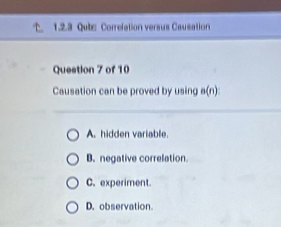 Qubs Correlation versus Causation
Question 7 of 10
Causation can be proved by using a(n)
A. hidden variable.
B. negative correlation.
C. experiment.
D. observation.