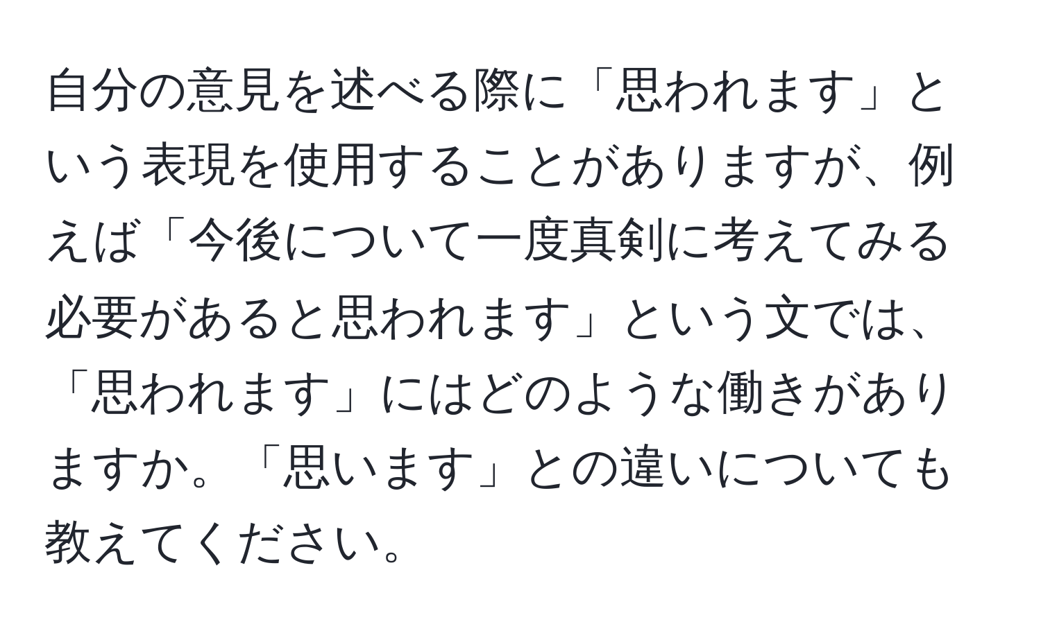 自分の意見を述べる際に「思われます」という表現を使用することがありますが、例えば「今後について一度真剣に考えてみる必要があると思われます」という文では、「思われます」にはどのような働きがありますか。「思います」との違いについても教えてください。