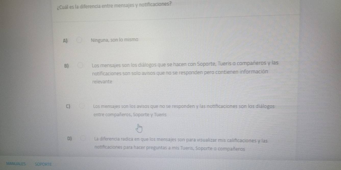 ¿Cuál es la diferencia entre mensajes y notificaciones?
A) Ninguna, son lo mismo
B) Los mensajes son los diálogos que se hacen con Soporte, Tueris o compañeros y las
notificaciones son solo avisos que no se responden pero contienen información
relevante
C) Los mensajes son los avisos que no se responden y las notificaciones son los diálogos
entre compañeros, Soporte y Tueris
D) La diferencia radica en que los mensajes son para visualizar mis calificaciones y las
notificaciones para hacer preguntas a mis Tueris, Soporte o compañeros
MANUALES SOPORTE