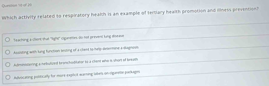 Which activity related to respiratory health is an example of tertiary health promotion and illness prevention?
Teaching a client that "light" cigarettes do not prevent lung disease
Assisting with lung function testing of a client to help determine a diagnosis
Administering a nebulized bronchodilator to a client who is short of breath
Advocating politically for more explicit warning labels on cigarette packages