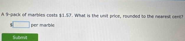 A 9 -pack of marbles costs $1.57. What is the unit price, rounded to the nearest cent?
$□ per marble 
Submit