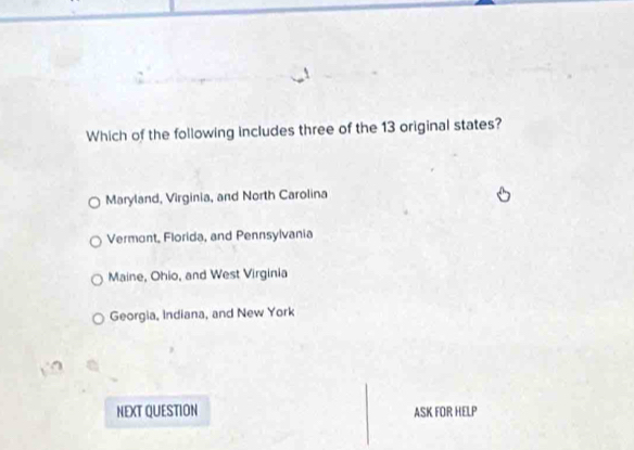 Which of the following includes three of the 13 original states?
Maryland, Virginia, and North Carolina
Vermont, Florida, and Pennsylvania
Maine, Ohio, and West Virginia
Georgia, Indiana, and New York
NEXT QUESTION ASK FOR HELP