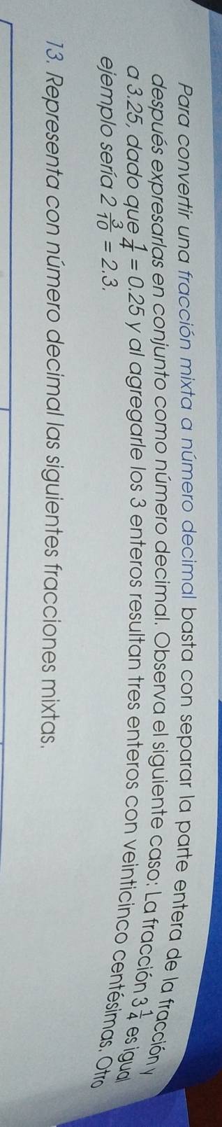 Para convertir una fracción mixta a número decimal basta con separar la parte entera de la fracción y 
después expresarlas en conjunto como número decimal. Observa el siguiente caso: La fracción 3 1/4  esigual 
a 3.25, dado que  1/4 =0.25 y al agregarle los 3 enteros resultan tres enteros con veinticinco centésimas. Otro 
ejemplo sería 2 3/10 =2.3. 
13. Representa con número decimal las siguientes fracciones mixtas.