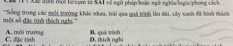 ấu /1 : Xác định một từ/cụm từ SAI về ngữ pháp/hoặc ngữ nghĩa/logic/phong cách.
*Sống trong các môi trường khác nhau, trải qua quá trình lâu dài, cây xanh đã hình thành
một số đặc tính thích nghi.”
A. môi trường B. quá trình
C. đặc tính D. thích nghi