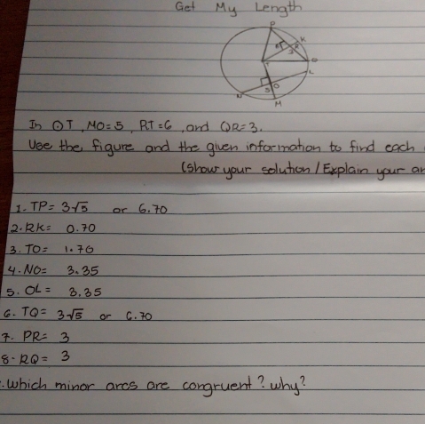 Get My Length
In odot T,MO=5,RT=6 , and QR=3.
Use the figure and the given information to find each
(show your soluton / Explain your an
I. TP=3sqrt(5) or 6. 70
2. 12k= 0.70
3. TO=1.76
4. NO=3.35
5. OL=3.35
C. TQ=3sqrt(5) or C. 7O
. PR=3
8. RQ=3
which minor arcs are congruent? why?