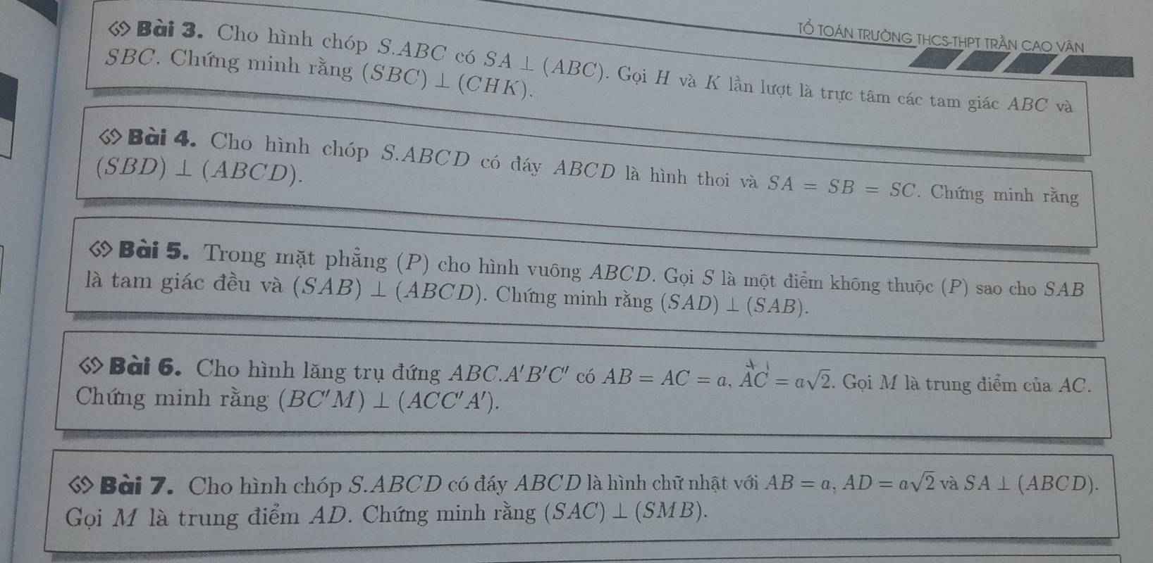 TỔ TOÁN TRưỜNG THCS-THPT TRẬN CAO VăN 
ớ Bời 3. Cho hình chóp S. ABC có SA ⊥ (ABC). Gọi H và K lần lượt là trực tâm các tam giác ABC và
SBC. Chứng minh rằng (SBC)⊥ (CHK).
(SBD)⊥ (ABCD)
Bài4. Cho hình chóp S. ABCD có đáy ABCD là hình thoi và SA=SB=SC. Chứng minh rằng 
Bài 5. Trong mặt phẳng (P) cho hình vuông ABCD. Gọi S là một điểm không thuộc (P) sao cho SAB
là tam giác đều và (SAB)⊥ (ABCD). Chứng minh rằng (SAD)⊥ (SAB). 
« Bài 6. Cho hình lăng trụ đứng . ABC. A'B'C' có AB=AC=a, AC=asqrt(2). Gọi M là trung điểm của AC. 
Chứng minh rằng (BC'M)⊥ (ACC'A'). 
ớ Bài 7. Cho hình chóp S. ABCD có đáy ABCD là hình chữ nhật với AB=a, AD=asqrt(2) và SA⊥ (AB CD). 
Gọi M là trung điểm AD. Chứng minh rằng (SAC)⊥ (SMB).