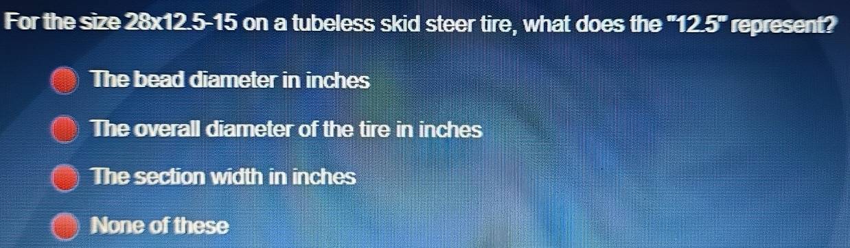 For the size 28x12.5-15 on a tubeless skid steer tire, what does the "12.5" represent?
The bead diameter in inches
The overall diameter of the tire in inches
The section width in inches
None of these