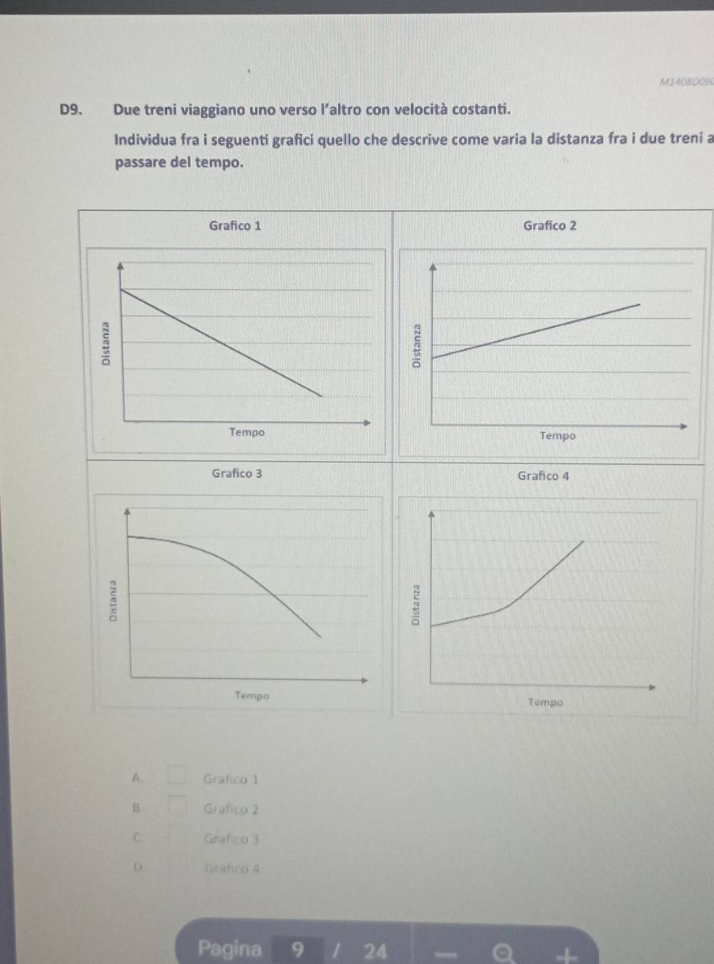 MI408D09
D9. Due treni viaggiano uno verso l’altro con velocità costanti.
Individua fra i seguenti grafici quello che descrive come varia la distanza fra i due treni a
passare del tempo.
Grafico 1 Grafico 2
Grafico 3 Grafico 4
5
3
Tempo Tempo
A. Grafico 1
B Grafico 2
C. Grafico 3
Grafco 4
Pagina 9 I 24