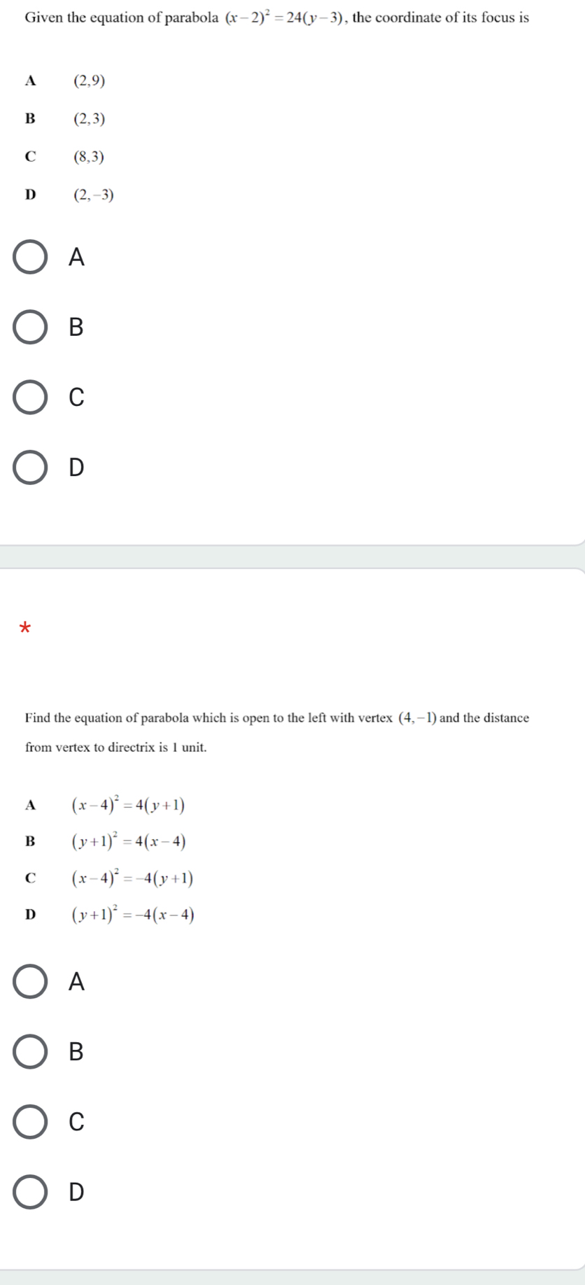 Given the equation of parabola (x-2)^2=24(y-3) , the coordinate of its focus is
A (2,9)
B (2,3)
C (8,3)
D (2,-3)
A
B
C
D
Find the equation of parabola which is open to the left with vertex (4,-1) and the distance
from vertex to directrix is 1 unit.
A (x-4)^2=4(y+1)
B (y+1)^2=4(x-4)
C (x-4)^2=-4(y+1)
D (y+1)^2=-4(x-4)
A
B
C
D