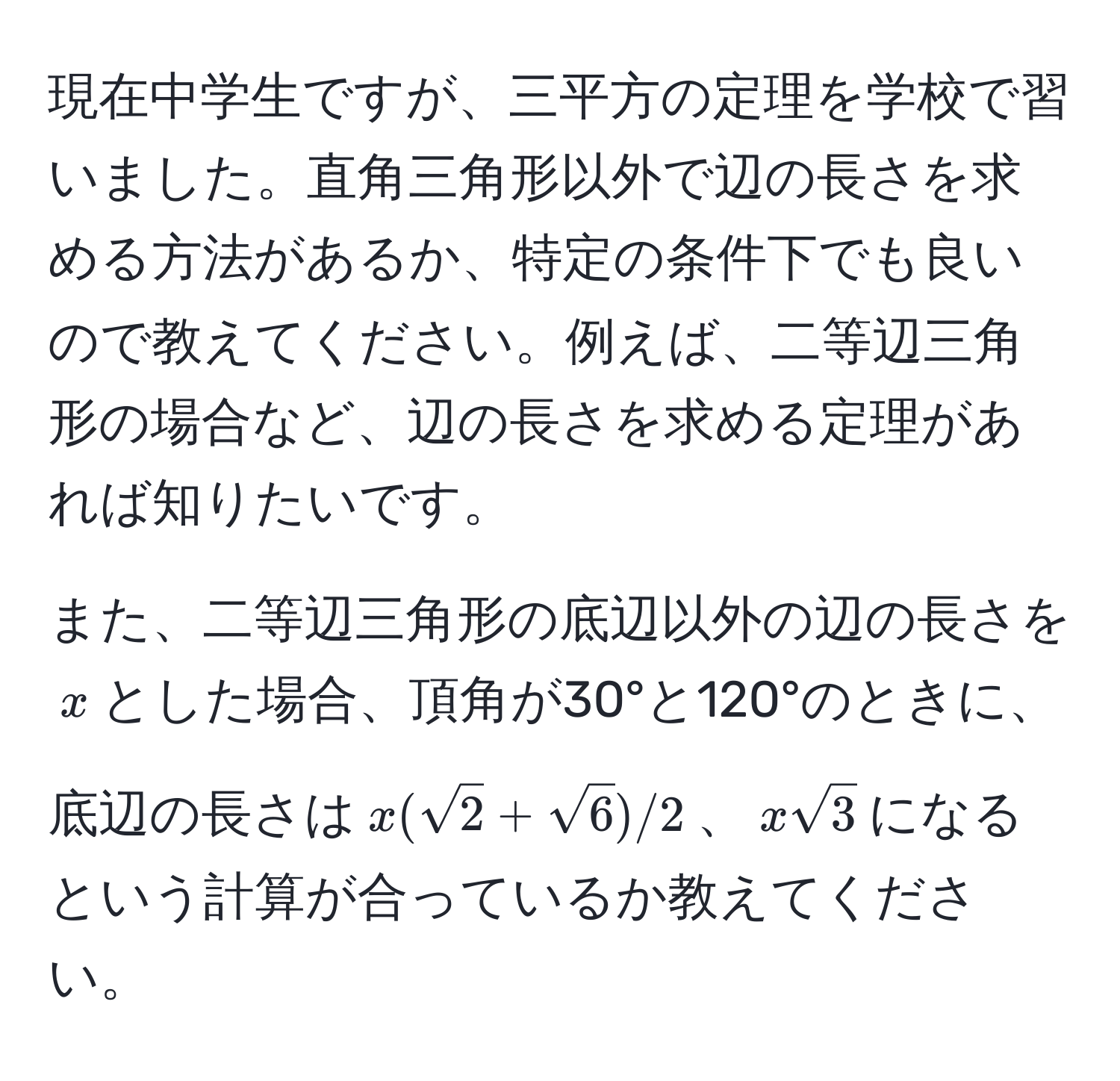 現在中学生ですが、三平方の定理を学校で習いました。直角三角形以外で辺の長さを求める方法があるか、特定の条件下でも良いので教えてください。例えば、二等辺三角形の場合など、辺の長さを求める定理があれば知りたいです。

また、二等辺三角形の底辺以外の辺の長さを$x$とした場合、頂角が30°と120°のときに、底辺の長さは$x(sqrt(2)+sqrt(6))/2$、$xsqrt(3)$になるという計算が合っているか教えてください。