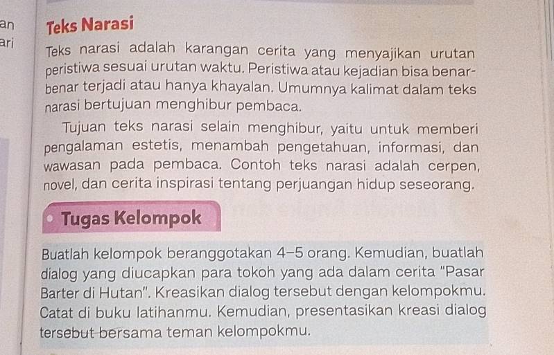 an Teks Narasi 
ari 
Teks narasi adalah karangan cerita yang menyajikan urutan 
peristiwa sesuai urutan waktu. Peristiwa atau kejadian bisa benar- 
benar terjadi atau hanya khayalan. Umumnya kalimat dalam teks 
narasi bertujuan menghibur pembaca. 
Tujuan teks narasi selain menghibur, yaitu untuk memberi 
pengalaman estetis, menambah pengetahuan, informasi, dan 
wawasan pada pembaca. Contoh teks narasi adalah cerpen, 
novel, dan cerita inspirasi tentang perjuangan hidup seseorang. 
Tugas Kelompok 
Buatlah kelompok beranggotakan 4-5 orang. Kemudian, buatlah 
dialog yang diucapkan para tokoh yang ada dalam cerita ''Pasar 
Barter di Hutan''. Kreasikan dialog tersebut dengan kelompokmu. 
Catat di buku latihanmu. Kemudian, presentasikan kreasi dialog 
tersebut bersama teman kelompokmu.