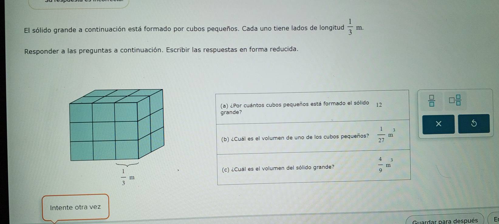 El sólido grande a continuación está formado por cubos pequeños. Cada uno tiene lados de longitud  1/3 m.
Responder a las preguntas a continuación. Escribir las respuestas en forma reducida.
(a) ¿Por cuántos cubos pequeños está formado el sólido 12
 □ /□   □  □ /□  
grande?
(b) ¿Cuál es el volumen de uno de los cubos pequeños?  1/27 m^3
(c) ¿Cuál es el volumen del sólido grande?  4/9 m^3
Intente otra vez
Guardar para después E