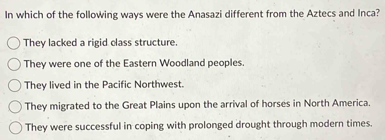 In which of the following ways were the Anasazi different from the Aztecs and Inca?
They lacked a rigid class structure.
They were one of the Eastern Woodland peoples.
They lived in the Pacific Northwest.
They migrated to the Great Plains upon the arrival of horses in North America.
They were successful in coping with prolonged drought through modern times.