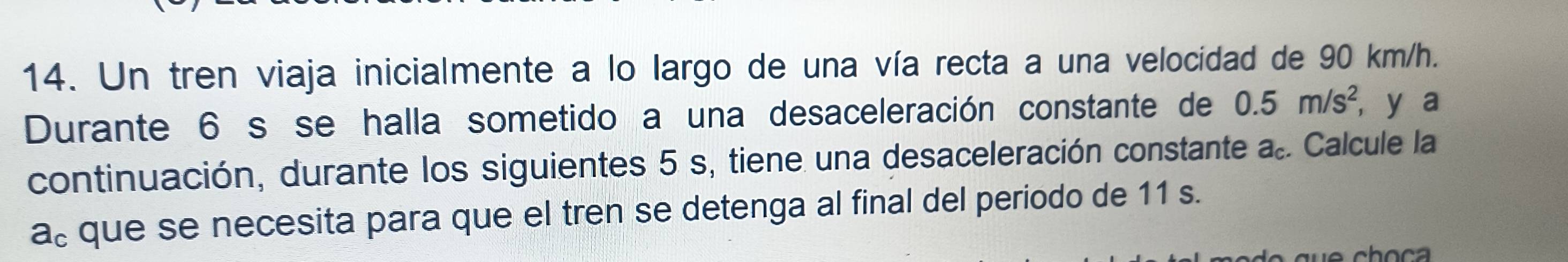 Un tren viaja inicialmente a lo largo de una vía recta a una velocidad de 90 km/h. 
Durante 6 s se halla sometido a una desaceleración constante de 0.5m/s^2, , y a 
continuación, durante los siguientes 5 s, tiene una desaceleración constante a.. Calcule la 
a。 que se necesita para que el tren se detenga al final del periodo de 11 s.