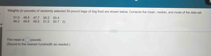 Weights (in pounds) of randomly selected 50-pound bags of dog food are shown below. Compute the mean, median, and mode of the data set.
51.0 48.5 47.7 50.2 50.4
48.2 49.8 49.5 51.5 50.7
The mean is □ pounds. 
(Round to the nearest hundredth as needed.)