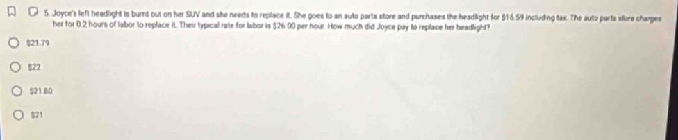 Joyce's left headlight is burnt out on her SUV and she needs to replace it. She goes to an auto parts store and purchases the headlight for $16.59 including tax. The auto parts store charges
her for 0.2 hours of labor to replace it. Their typical rate for labor is $26.00 per hour. How much did Joyce pay to replace her headlight?
$21.79
$22
$21.80
$21