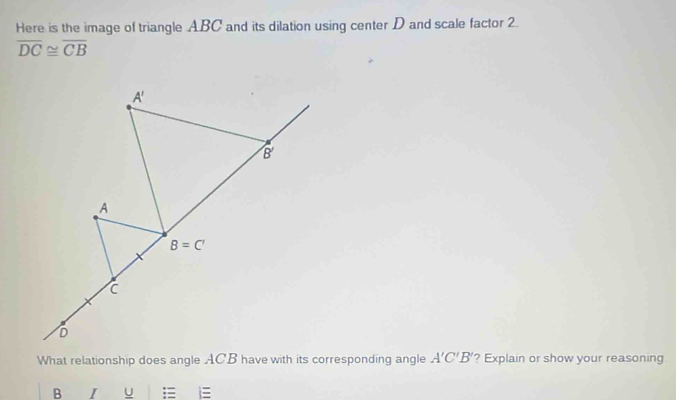 Here is the image of triangle ABC and its dilation using center D and scale factor 2.
overline DC≌ overline CB
What relationship does angle ACB have with its corresponding angle A'C'B' ? Explain or show your reasoning
B I U :=