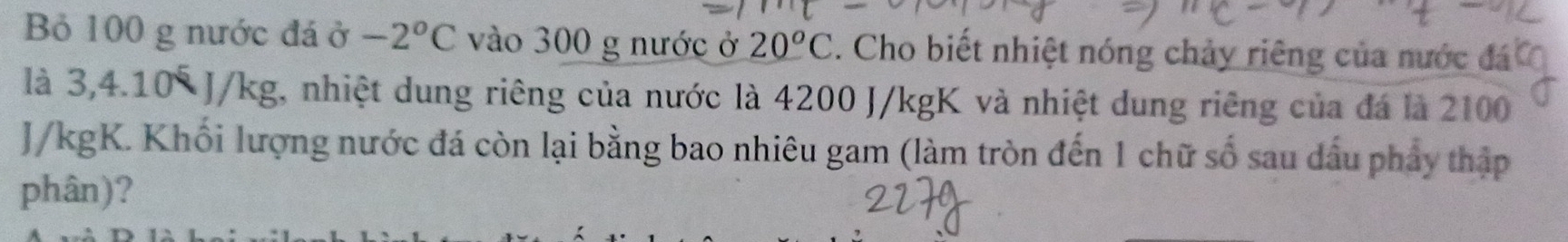 Bỏ 100 g nước đá ở -2^oC vào 300 g nước ở 20^oC. Cho biết nhiệt nóng chảy riêng của nước đá 
là 3,4.10° J/kg, nhiệt dung riêng của nước là 4200 J/kgK và nhiệt dung riêng của đá là 2100
J/kgK. Khối lượng nước đá còn lại bằng bao nhiêu gam (làm tròn đến 1 chữ số sau dấu phảy thập 
phân)?