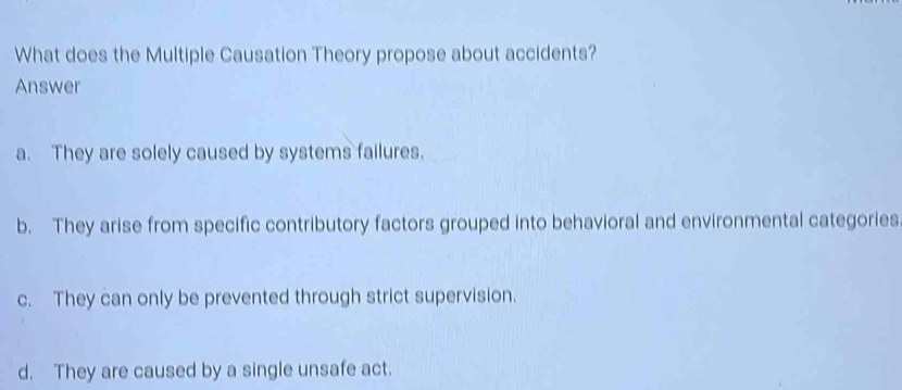 What does the Multiple Causation Theory propose about accidents?
Answer
a. They are solely caused by systems failures.
b. They arise from specific contributory factors grouped into behavioral and environmental categories
c. They can only be prevented through strict supervision.
d. They are caused by a single unsafe act.