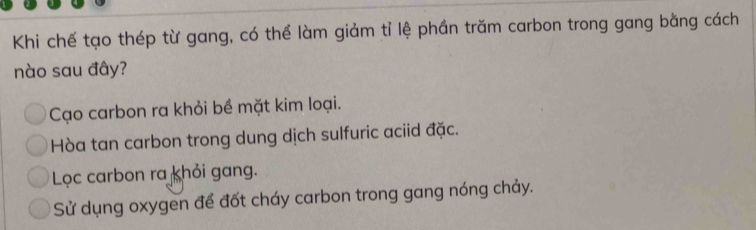 Khi chế tạo thép từ gang, có thể làm giảm tỉ lệ phần trăm carbon trong gang bằng cách
nào sau đây?
Cạo carbon ra khỏi bề mặt kim loại.
Hòa tan carbon trong dung dịch sulfuric aciid đặc.
Lọc carbon ra khỏi gang.
Sử dụng oxygen để đốt cháy carbon trong gang nóng chảy.