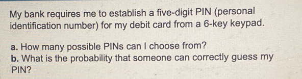 My bank requires me to establish a five-digit PIN (personal 
identification number) for my debit card from a 6 -key keypad. 
a. How many possible PINs can I choose from? 
b. What is the probability that someone can correctly guess my 
PIN?