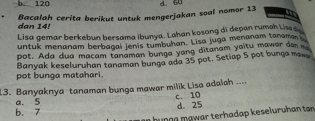 b. 120 d. 60
Bacalah cerita berikut untuk mengerjakan soal nomor 13
AnI
(Asesmen K
dan 14!
Lisa gemar berkebun bersama ibunya. Lahan kosong di depan rumah Lisa dig
untuk menanam berbagai jenis tumbuhan. Lisa juga menanam tanaman bu
pot. Ada dua macam tanaman bunga yang ditanam yaitu mawar dan may
Banyak keseluruhan tanaman bunga ada 35 pot. Setiap 5 pot bunga mawar,
pot bunga matahari.
13. Banyaknya tanaman bunga mawar milik Lisa adalah ....
c. 10
a. 5
b. 7 d. 25
n hunça mạwar terhadap keseluruhan tan