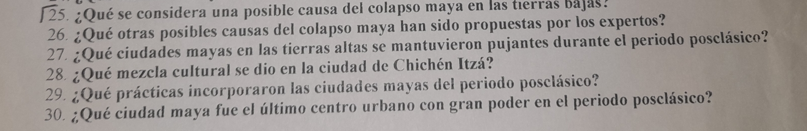 [ 25. ¿Qué se considera una posible causa del colapso maya en las tierras bajas. 
26. ¿Qué otras posibles causas del colapso maya han sido propuestas por los expertos? 
27. ¿Qué ciudades mayas en las tierras altas se mantuvieron pujantes durante el periodo posclásico? 
28. ¿Qué mezcla cultural se dio en la ciudad de Chichén Itzá? 
29. ¿Qué prácticas incorporaron las ciudades mayas del periodo posclásico? 
30. ¿Qué ciudad maya fue el último centro urbano con gran poder en el periodo posclásico?