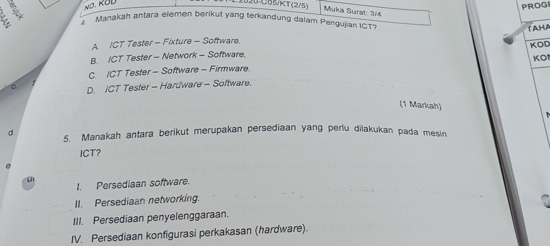 NO. KOD
PROGI
2020-C05/KT(2/5) Muka Surat: 3/4
4. Manakah antara elemen berikut yang terkandung dalam Pengujian ICT?
TAHA
A. ICT Tester - Fixture - Software.
KOD
B. ICT Tester - Network - Software.
KO
C. ICT Tester - Software - Firmware.
C
D. ICT Tester - Hardware - Software.
(1 Markah)
d. 5. Manakah antara berikut merupakan persediaan yang perlu dilakukan pada mesin
ICT?
e
I. Persediaan software.
u 2
II. Persediaan networking.
III. Persediaan penyelenggaraan.
IV. Persediaan konfigurasi perkakasan (hardware).