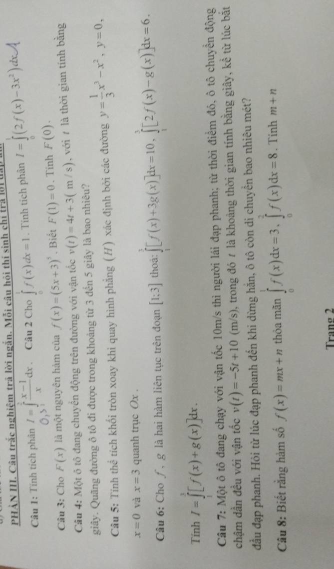 PHẢN III. Câu trắc nghiệm trã lời ngắn. Mỗi câu hội thí sinh chỉ trả lờ1 u
Câu 1: Tính tích phân I=∈tlimits _0^(2frac x-1)xdx 、 Câu 2 Cho ∈tlimits _0^(1f(x)dx=1. Tính tích phân I=∈tlimits (2f(x)-3x^2)) d
O_1>
Câu 3: Cho F(x) là một nguyên hàm của f(x)=(5x+3)^5. Biết F(1)=0. Tính F(0).
Câu 4: Một ô tô đang chuyển động trên đường với vận tốc v(t)=4t+3(m/s) , với  là thời gian tính bằng
giây. Quãng đường ô tô đi được trong khoảng từ 3 đến 5 giây là bao nhiêu?
Câu 5: Tính thể tích khối tròn xoay khi quay hình phẳng (H) xác định bởi các đường y= 1/3 x^3-x^2,y=0,
x=0 và x=3 quanh trục Ox .
Câu 6: Cho ƒ, g là hai hàm liên tục trên đoạn [1;3] thoa: ∈tlimits _1^3[f(x)+3g(x)]dx=10,∈tlimits _1^3[2f(x)-g(x)]dx=6.
Tính I=∈tlimits _0^1[f(x)+g(x)]dx.
Câu 7: Một ô tô đang chạy với vận tốc 10m/s thì người lái đạp phanh; từ thời điểm đó, ô tô chuyển động
chậm dần đều với vận tốc v(t)=-5t+10(m/s) , trong đó 7 là khoảng thời gian tính bằng giây, kể từ lúc bắt
đầu đạp phanh. Hỏi từ lúc đạp phanh đến khi dừng hằn, ô tô còn di chuyền bao nhiêu mét?
Câu 8: Biết rằng hàm số f(x)=mx+n thỏa mãn ∈tlimits _0^1f(x)dx=3,∈tlimits _0^2f(x)dx=8. Tính m+n
Tranø 2