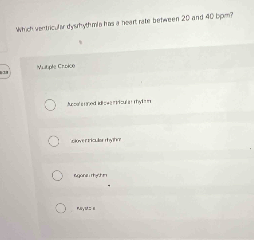 Which ventricular dysrhythmia has a heart rate between 20 and 40 bpm?
Multiple Choice
6:39
Accelerated idioventricular rhythm
Idioventricular rhythm
Agonal rhythm
Asystole