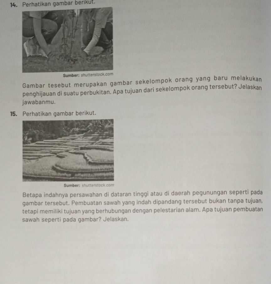 Perhatikan gambar berikut. 
Sumber: 
Gambar tesebut merupakan gambar sekelompok orang yang baru melakukan 
penghijauan di suatu perbukitan. Apa tujuan dari sekelompok orang tersebut? Jelaskan 
jawabanmu. 
15. Perhatikan gambar berikut. 
Sumber: shutterstock.com 
Betapa indahnya persawahan di dataran tinggi atau di daerah pegunungan seperti pada 
gambar tersebut. Pembuatan sawah yang indah dipandang tersebut bukan tanpa tujuan, 
tetapi memiliki tujuan yang berhubungan dengan pelestarian alam. Apa tujuan pembuatan 
sawah seperti pada gambar? Jelaskan.